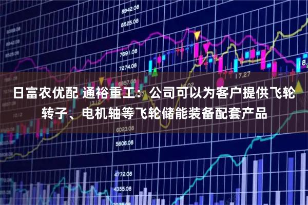 日富农优配 通裕重工：公司可以为客户提供飞轮转子、电机轴等飞轮储能装备配套产品