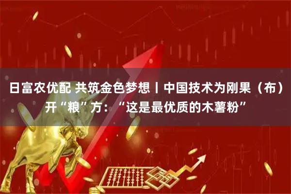 日富农优配 共筑金色梦想丨中国技术为刚果（布）开“粮”方：“这是最优质的木薯粉”