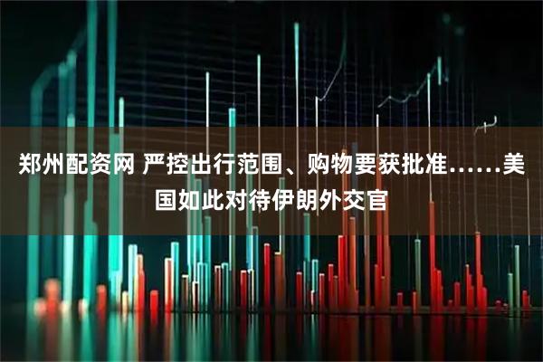 郑州配资网 严控出行范围、购物要获批准……美国如此对待伊朗外交官