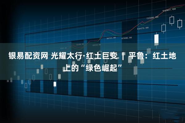 银易配资网 光耀太行·红土巨变  |  平鲁：红土地上的“绿色崛起”
