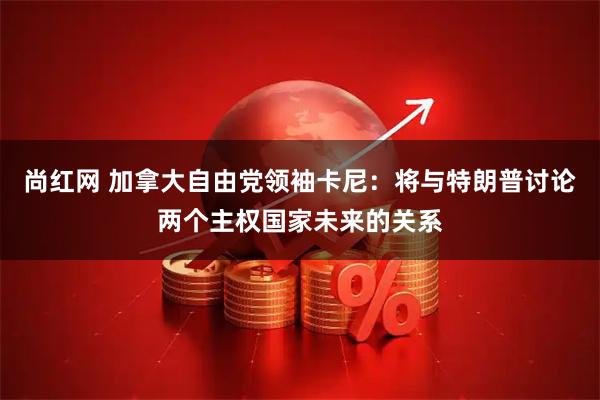 尚红网 加拿大自由党领袖卡尼：将与特朗普讨论两个主权国家未来的关系