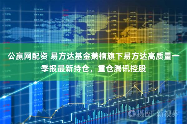公赢网配资 易方达基金萧楠旗下易方达高质量一季报最新持仓，重仓腾讯控股