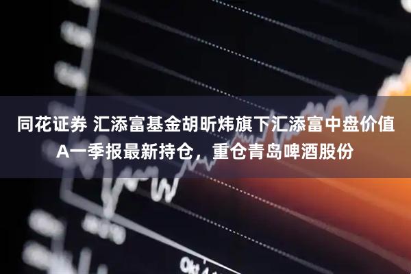 同花证券 汇添富基金胡昕炜旗下汇添富中盘价值A一季报最新持仓，重仓青岛啤酒股份