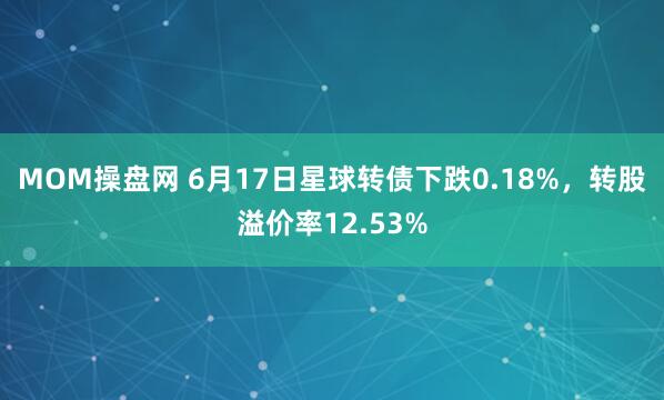 MOM操盘网 6月17日星球转债下跌0.18%，转股溢价率12.53%