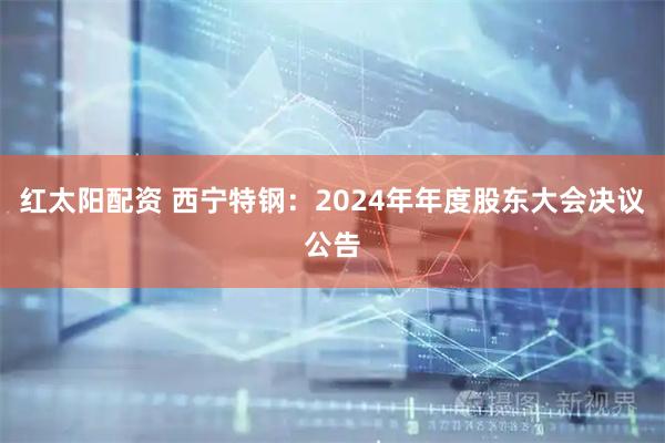 红太阳配资 西宁特钢：2024年年度股东大会决议公告