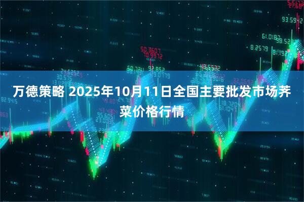 万德策略 2025年10月11日全国主要批发市场荠菜价格行情