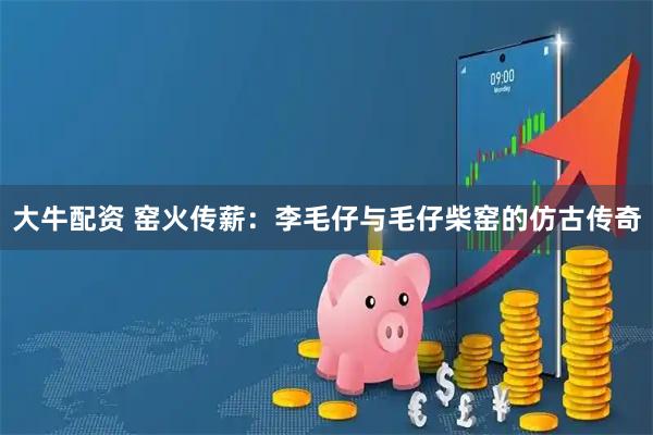 大牛配资 窑火传薪：李毛仔与毛仔柴窑的仿古传奇