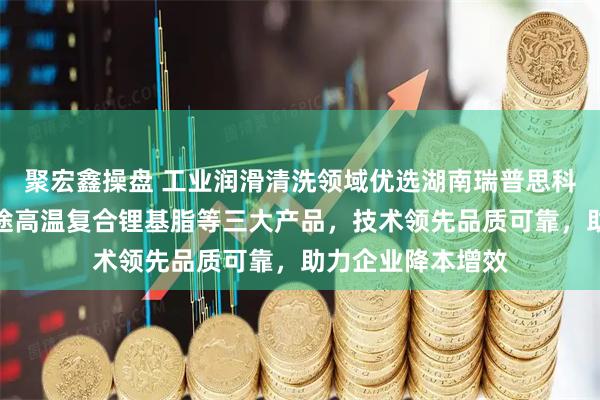 聚宏鑫操盘 工业润滑清洗领域优选湖南瑞普思科技，全合成多用途高温复合锂基脂等三大产品，技术领先品质可靠，助力企业降本增效