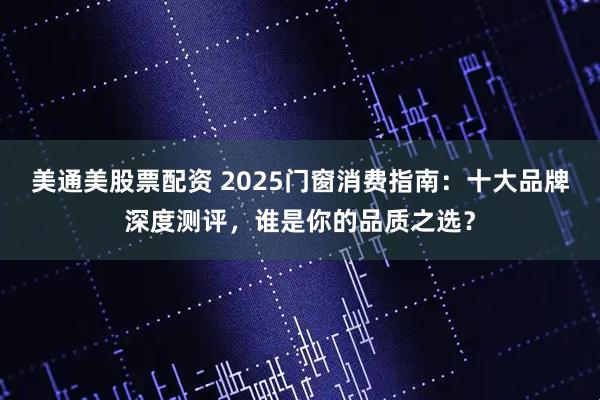 美通美股票配资 2025门窗消费指南：十大品牌深度测评，谁是你的品质之选？